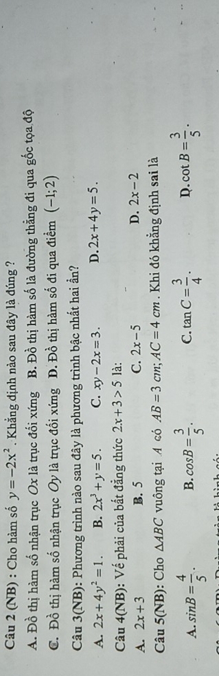 (NB) : Cho hàm số y=-2x^2 Khẳng định nào sau đây là đúng ?
A. Đồ thị hàm số nhận trục Ox là trục đối xứng B. Đồ thị hàm số là đường thẳng đi qua gốc tọa độ
C. Đồ thị hàm số nhận trục Oy là trục đối xứng Đ. Đồ thị hàm số đi qua điểm (-1;2)
Câu 3(NB): Phương trình nào sau đây là phương trình bậc nhất hai ần?
A. 2x+4y^2=1. B. 2x^3+y=5. C. xy-2x=3. D. 2x+4y=5. 
Câu 4(NB) : Vế phải của bắt đẳng thức 2x+3>5 là:
A. 2x+3 B. 5 C. 2x-5 D. 2x-2
Câu 5(1 B): Cho △ ABC vuông tại A có AB=3cm; AC=4cm Khi đó khẳng định sai là
A. sin B= 4/5 . cos B= 3/5 . C. tan C= 3/4 . D. cot B= 3/5 . 
B.