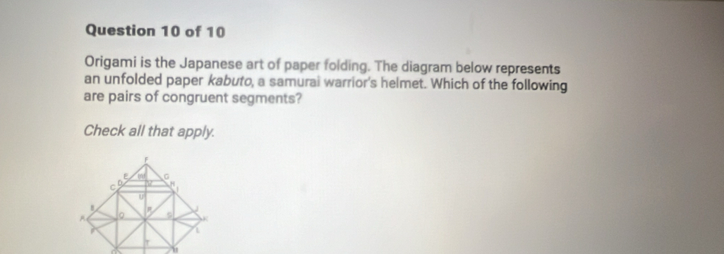 Origami is the Japanese art of paper folding. The diagram below represents
an unfolded paper kabuto, a samurai warrior's helmet. Which of the following
are pairs of congruent segments?
Check all that apply.