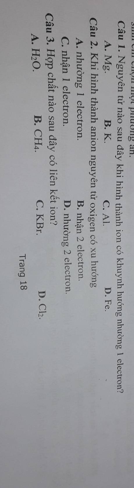 ộ t phưong a n.
Câu 1. Nguyên tử nào sau đây khi hình thành ion có khuynh hướng nhường 1 electron?
A. Mg. B. K. C. Al. D. Fe.
Câu 2. Khi hình thành anion nguyên tử oxigen có xu hướng
A. nhường 1 electron. B. nhận 2 electron.
C. nhận 1 electron. D. nhường 2 electron.
Câu 3. Hợp chất nào sau đây có liên kết ion?
C. KBr.
A. H_2O. B. CH₄. D. Cl_2. 
Trang 18