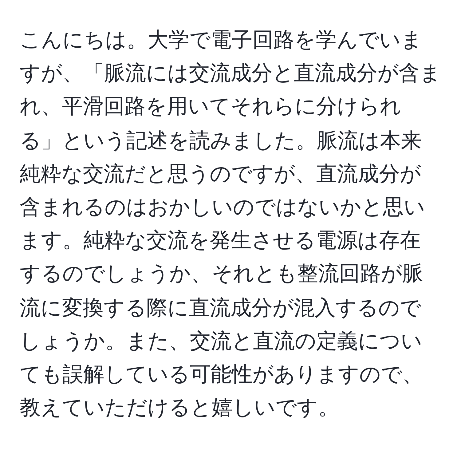 こんにちは。大学で電子回路を学んでいますが、「脈流には交流成分と直流成分が含まれ、平滑回路を用いてそれらに分けられる」という記述を読みました。脈流は本来純粋な交流だと思うのですが、直流成分が含まれるのはおかしいのではないかと思います。純粋な交流を発生させる電源は存在するのでしょうか、それとも整流回路が脈流に変換する際に直流成分が混入するのでしょうか。また、交流と直流の定義についても誤解している可能性がありますので、教えていただけると嬉しいです。