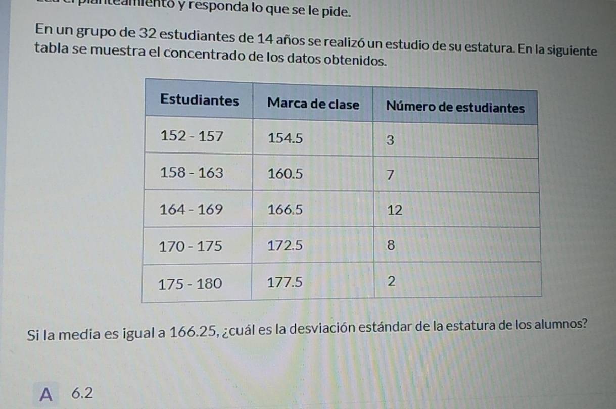 unteamientó y responda lo que se le pide.
En un grupo de 32 estudiantes de 14 años se realizó un estudio de su estatura. En la siguiente
tabla se muestra el concentrado de los datos obtenidos.
Si la media es igual a 166.25, ¿cuál es la desviación estándar de la estatura de los alumnos?
A 6.2