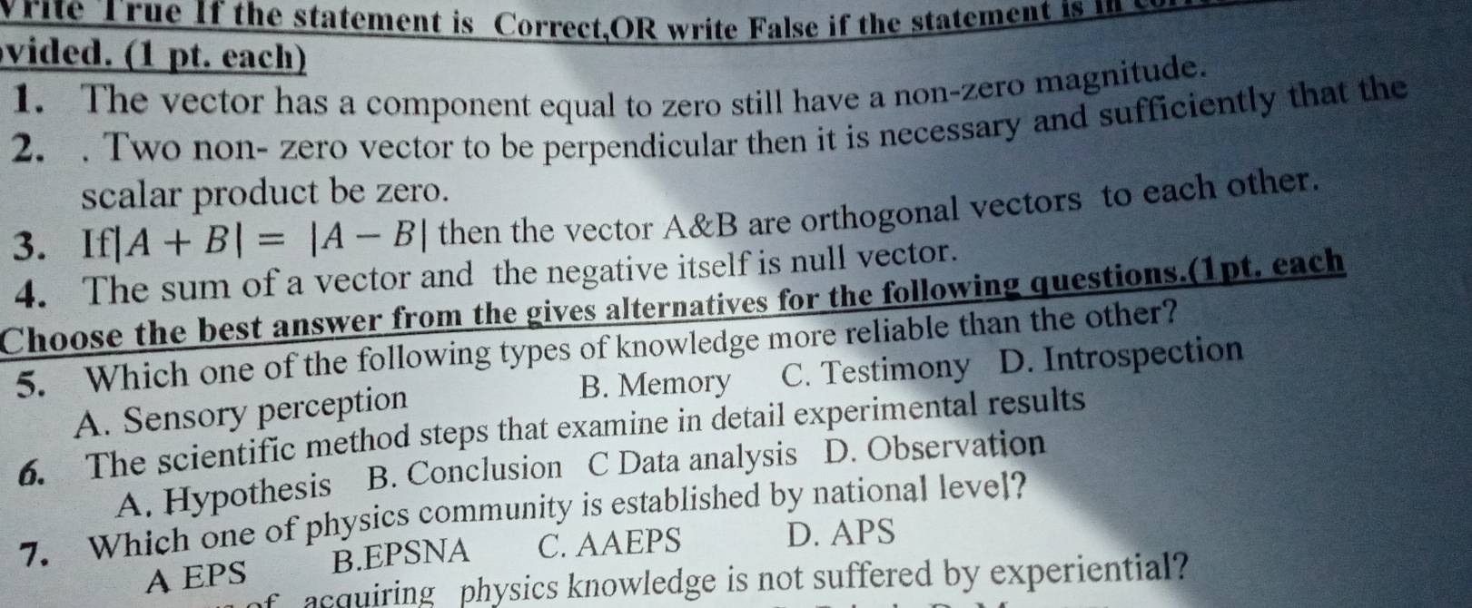 write True If the statement is Correct,OR write False if the statement is 
vided. (1 pt. each)
1. The vector has a component equal to zero still have a non-zero magnitude.
2. . Two non- zero vector to be perpendicular then it is necessary and sufficiently that the
scalar product be zero.
3. If| |A+B|=|A-B| then the vector A&B are orthogonal vectors to each other.
4. The sum of a vector and the negative itself is null vector.
Choose the best answer from the gives alternatives for the following questions.(1pt. each
5. Which one of the following types of knowledge more reliable than the other?
B. Memory C. Testimony D. Introspection
A. Sensory perception
6. The scientific method steps that examine in detail experimental results
A. Hypothesis B. Conclusion C Data analysis D. Observation
7. Which one of physics community is established by national level?
AEPS B.EPSNA C. AAEPS
D. APS
f acquiring physics knowledge is not suffered by experiential?