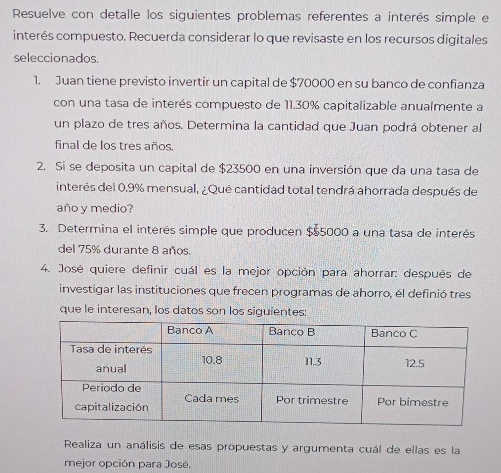 Resuelve con detalle los siguientes problemas referentes a interés simple e 
interés compuesto. Recuerda considerar lo que revisaste en los recursos digitales 
seleccionados. 
1. Juan tiene previsto invertir un capital de $70000 en su banco de confianza 
con una tasa de interés compuesto de 11.30% capitalizable anualmente a 
un plazo de tres años. Determina la cantidad que Juan podrá obtener al 
final de los tres años. 
2. Si se deposita un capital de $23500 en una inversión que da una tasa de 
interés del 0.9% mensual, ¿Qué cantidad total tendrá ahorrada después de 
año y medio? 
3. Determina el interés simple que producen $$5000 a una tasa de interés 
del 75% durante 8 años. 
4. José quiere definir cuál es la mejor opción para ahorrar: después de 
investigar las instituciones que frecen programas de ahorro, él definió tres 
que le interesan, los datos son los siguientes: 
Realiza un análisis de esas propuestas y argumenta cuál de ellas es la 
mejor opción para José.