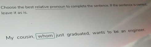 Choose the best relative pronoun to complete the sentence. If the sentence is correct, 
leave it as is 
My cousin,[whom]just graduated, wants to be an engineer.