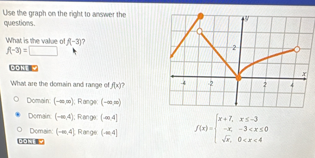 Use the graph on the right to answer the
questions.
What is the value of f(-3) ?
f(-3)=□
DONE 
What are the domain and range of f(x) ?
Domain: (-∈fty ,∈fty ); Range; (-∈fty ,∈fty )
Domain: (-∈fty ,4); Range; (-∈fty ,4]
Domain: (-∈fty ,4]; Range: (-∈fty ,4]
DONE
f(x)=beginarrayl x+7,x≤ -3 -x,-3