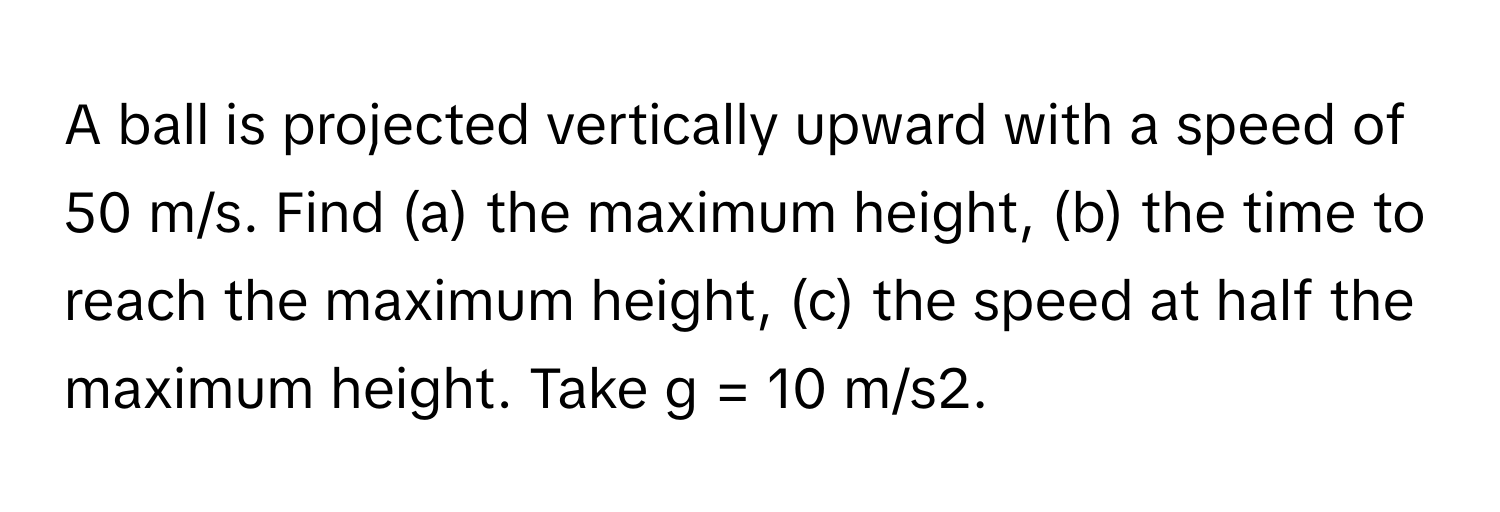 A ball is projected vertically upward with a speed of 50 m/s. Find (a) the maximum height, (b) the time to reach the maximum height, (c) the speed at half the maximum height. Take g = 10 m/s2.