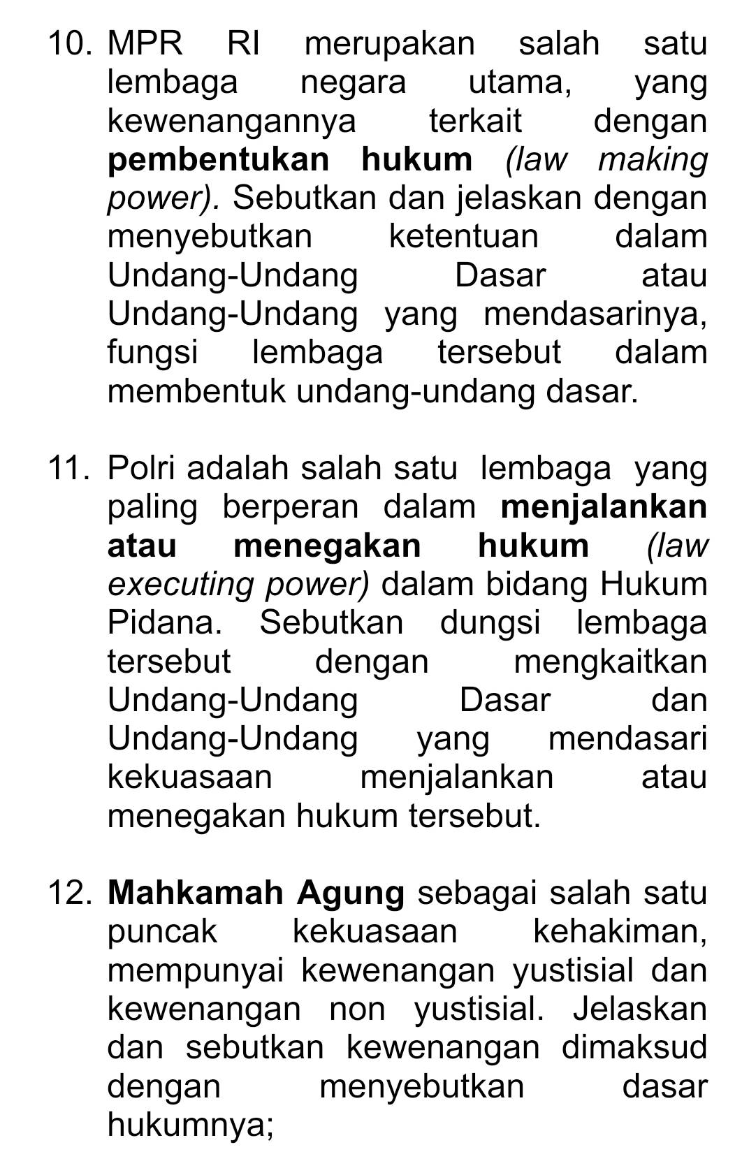 MPR RI merupakan salah satu 
lembaga negara utama, yang 
kewenangannya terkait dengan 
pembentukan hukum (law making 
power). Sebutkan dan jelaskan dengan 
menyebutkan ketentuan dalam 
Undang-Undang Dasar atau 
Undang-Undang yang mendasarinya, 
fungsi lembaga tersebut dalam 
membentuk undang-undang dasar. 
11. Polri adalah salah satu lembaga yang 
paling berperan dalam menjalankan 
atau menegakan hukum (law 
executing power) dalam bidang Hukum 
Pidana. Sebutkan dungsi lembaga 
tersebut dengan mengkaitkan 
Undang-Undang Dasar dan 
Undang-Undang yang mendasari 
kekuasaan menjalankan atau 
menegakan hukum tersebut. 
12. Mahkamah Agung sebagai salah satu 
puncak kekuasaan kehakiman, 
mempunyai kewenangan yustisial dan 
kewenangan non yustisial. Jelaskan 
dan sebutkan kewenangan dimaksud 
dengan menyebutkan dasar 
hukumnya;