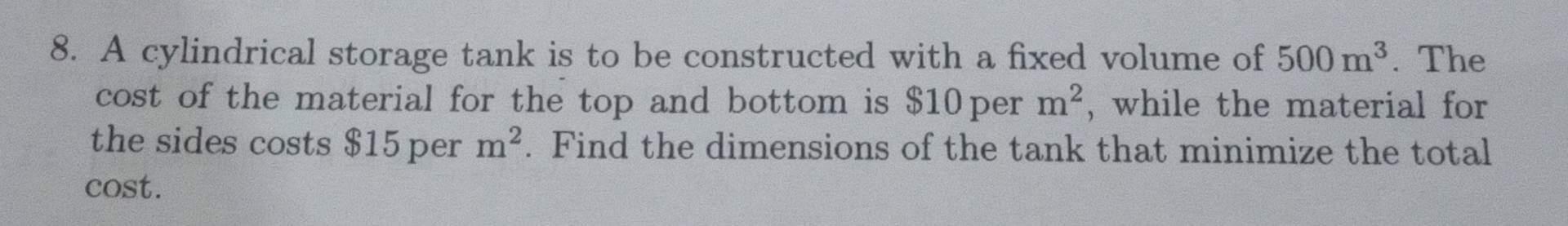 A cylindrical storage tank is to be constructed with a fixed volume of 500m^3. The 
cost of the material for the top and bottom is $10 per m^2 , while the material for 
the sides costs $15 per m^2. Find the dimensions of the tank that minimize the total 
cost.