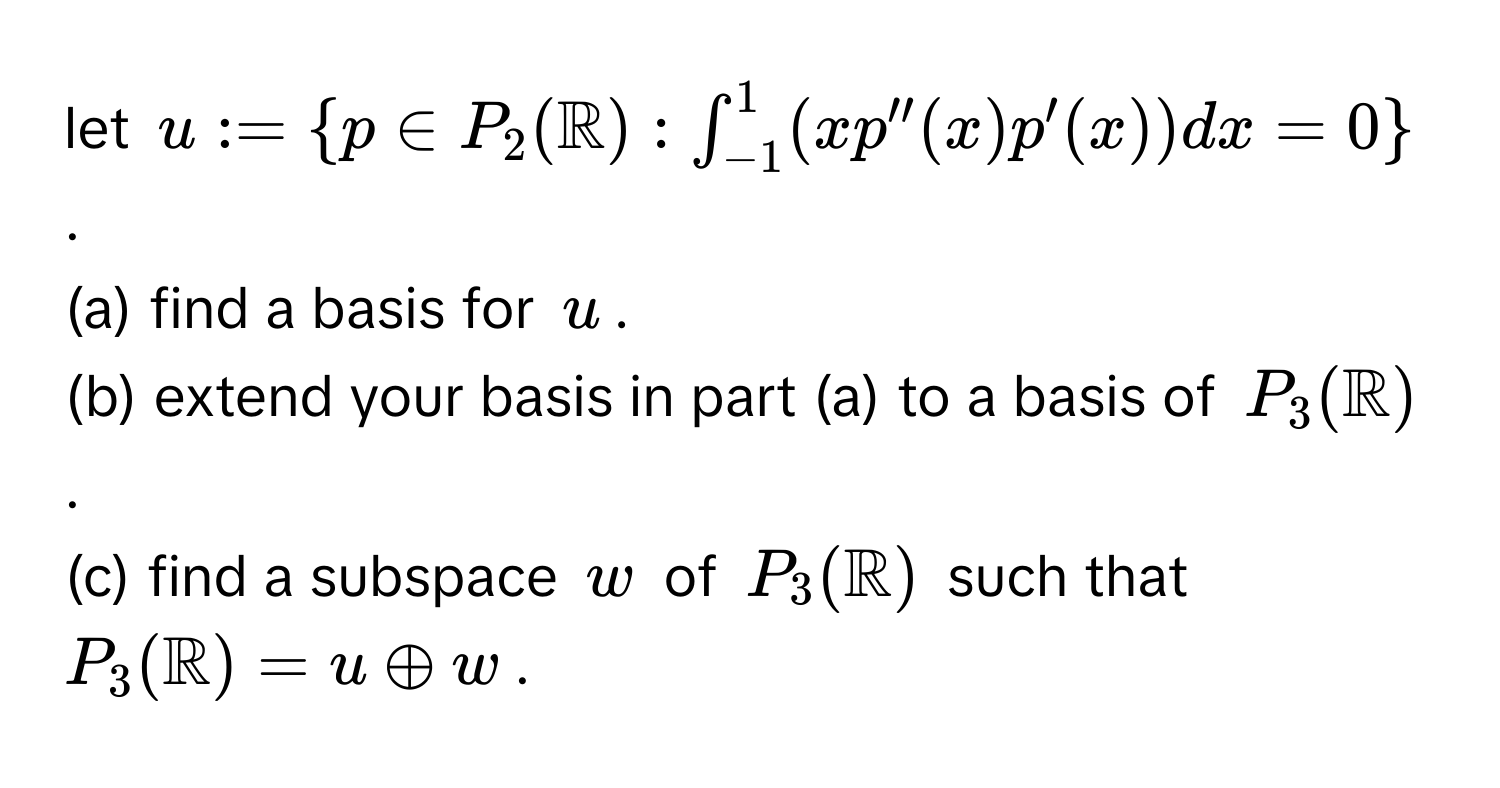 let $u := p ∈ P_2(mathbbR) : ∈t_(-1)^1 (xp''(x)p'(x)) dx = 0$. 
(a) find a basis for $u$. 
(b) extend your basis in part (a) to a basis of $P_3(mathbbR)$. 
(c) find a subspace $w$ of $P_3(mathbbR)$ such that $P_3(mathbbR) = u oplus w$.