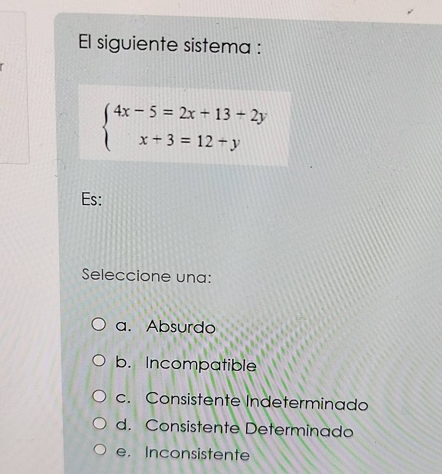 El siguiente sistema :
beginarrayl 4x-5=2x+13+2y x+3=12+yendarray.
Es:
Seleccione una:
a. Absurdo
b. Incompatible
c. Consistente Indeterminado
d. Consistente Determinado
e. Inconsistente