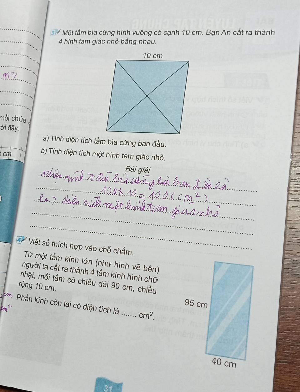 Một tấm bìa cứng hình vuông có cạnh 10 cm. Bạn An cắt ra thành 
4 hình tam giác nhỏ bằng nhau. 
_ 
_ 
_ 
mối chúa 
đới đây. 
a) Tính diện tích tấm bìa cứng ban đầu.
5 cm b) Tính diện tích một hình tam giác nhỏ. 
_ 
Bài giải 
_ 
_ 
_ 
_ 
4 Viết số thích hợp vào chỗ chấm. 
Từ một tấm kính lớn (như hình vẽ bên) 
người ta cắt ra thành 4 tấm kính hình chữ 
nhật, mỗi tấm có chiều dài 90 cm, chiều 
rộng 10 cm. 
ơh Phần kính còn lại có diện tích là _ cm^2.