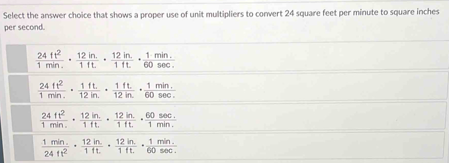 Select the answer choice that shows a proper use of unit multipliers to convert 24 square feet per minute to square inches
per second.
 24ft^2/1min. ·  (12in.)/1ft. ·  (12in.)/1ft. ·  (1· min.)/60sec . 
 24ft^2/1min. ·  (1ft.)/12in. ·  (1ft.)/12in. ·  (1min.)/60sec . 
 24ft^2/1min. ·  (12in.)/1ft. ·  (12in.)/1ft. ·  (60sec .)/1min. 
 (1min.)/24ft^2 ·  (12in.)/1ft. ·  (12in.)/1ft. ·  (1min.)/60sec . 