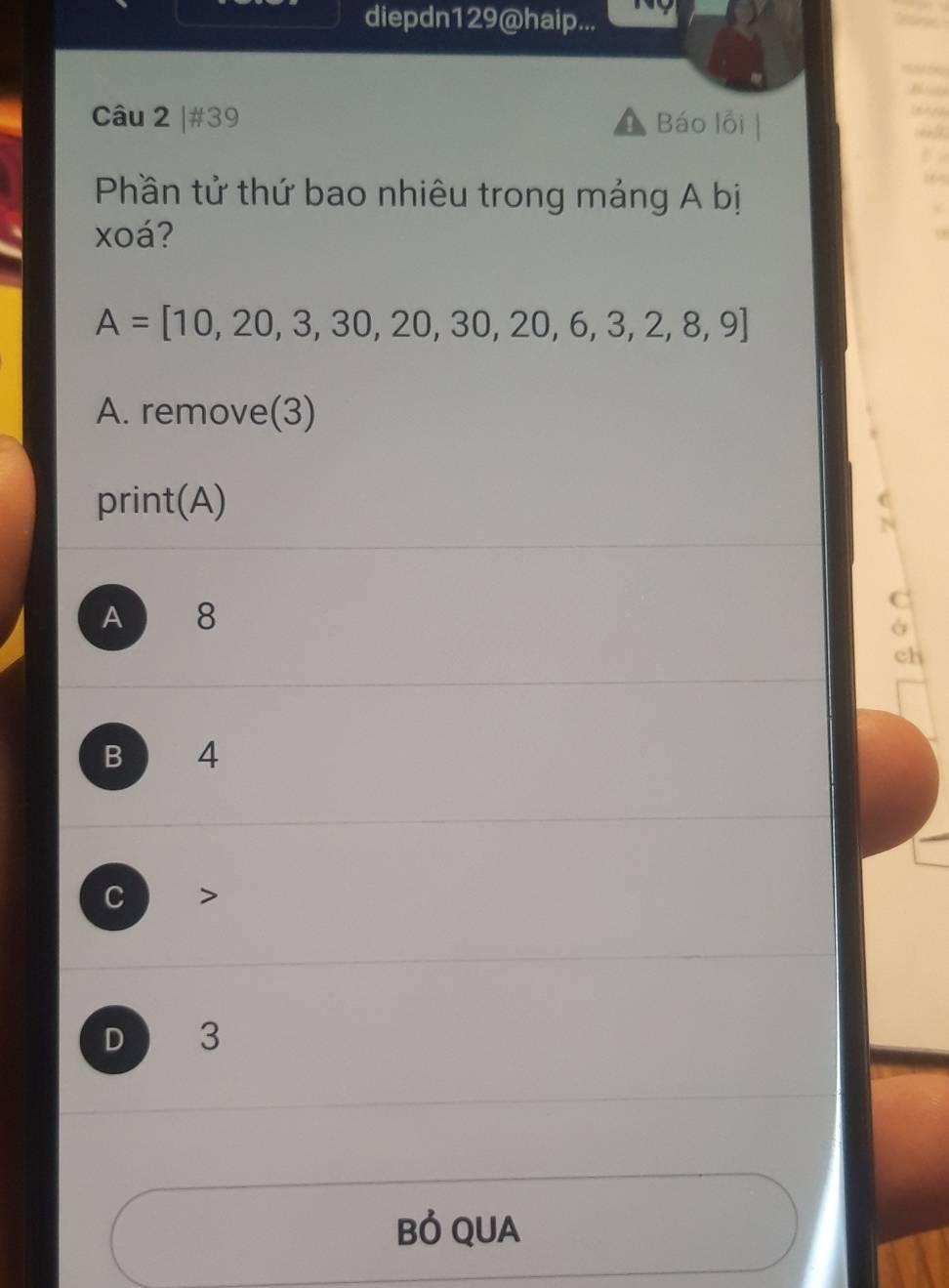 diepdn129@haip...
B 
Câu 2 |#39 Báo lỗi |
Phần tử thứ bao nhiêu trong mảng A bị
xoá?
A=[10,20,3,30,20,30,20,6,3,2,8,9]
A. remove(3)
print(A)
A 8
a
ch
B 4
C
D 3
Bỏ QUA