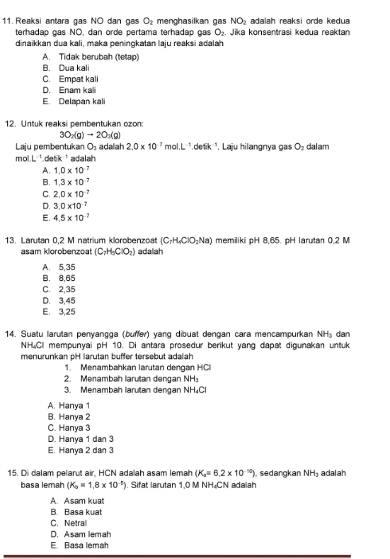 Reaksi antara gas NO dan gas O_2 menghasilkan gas NO_2 adalah reaksi orde kedua
terhadap gas NO, dan orde pertama terhadap gas O_2. Jika konsentrasi kedua reaktan
dinaikkan dua kali, maka peningkatan laju reaksi adalah
A. Tidak berubah (tetap)
B. Dua kali
C. Empat kali
D. Enam kali
E. Delapan kali
12. Untuk reaksi pembentukan ozon:
3O_2(g)to 2O_3(g)
Laju pembentukan O_3 adalah 2.0* 10^(-7)mol.L^(-1) ¹detik ¹. Laju hilangnya gas O_2 dalam
mol.L ¹detik ¹ adalah
A. 1.0* 10^(-7)
B. 1.3* 10^(-7)
C. 2.0* 10^(-7)
D. 3.0* 10^(-7)
E. 4.5* 10^(-7)
13. Larutan 0,2 M natrium klorobenzoat (C_7H_4ClO_2Na) memiliki pH 8,65. pH larutan 0,2 M
asam klorobenzoat (C_7H_5ClO_2) adalah
A. 5,35
B. 8,65
C. 2,35
D. 3,45
E. 3,25
14. Suatu larutan penyangga (buffer) yang dibuat dengan cara mencampurkan NH_3 dan
NH₄Cl mempunyai pH 10. Di antara prosedur berikut yang dapat digunakan untuk
menurunkan pH larutan buffer tersebut adalah
1. Menambahkan larutan dengan HCl
2. Menambah larutan dengan NH_3
3. Menambah larutan dengan NH_4Cl
A. Hanya 1
B. Hanya 2
C. Hanya 3
D. Hanya 1 dan 3
E. Hanya 2 dan 3
15. Di dalam pelarut air, HCN adalah asam lemah (K_a=6,2* 10^(-10)) , sedangkan NH_3 adalah
basa lemah (K_b=1.8* 10^(-5)). Sifat larutan 1,0 M NH₄CN adalah
A. Asam kuat
B. Basa kuat
C. Netral
D. Asam lemah
E. Basa lemah