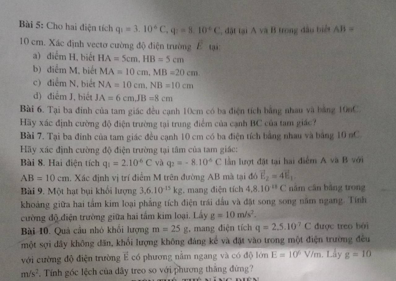 Cho hai điện tích q_1=3.10^(-6)C,q_2=8.10^(-6)C , đặt tại A và B trong đầu biết AB=
10 cm. Xác định vectơ cường độ điện trường E tại:
a) điểm H, biết HA=5cm,HB=5cm
b) điểm M, biết MA=10cm,MB=20cm.
c) diểm N, biết NA=10cm,NB=10cm
d) điểm J, biết JA=6cm,JB=8cm
Bài 6. Tại ba đỉnh của tam giác đều cạnh 10cm có ba điện tích bảng nhau và bảng 10nC.
Hãy xác định cường độ điện trường tại trung điểm của cạnh BC của tam giác?
Bài 7. Tại ba đỉnh của tam giác đều cạnh 10 cm có ba điện tích bảng nhau và bảng 10 nC.
Hãy xác định cường độ điện trường tại tâm của tam giác:
Bài 8. Hai điện tích q_1=2.10^(-6)C và q_2=-8.10^(-6)C lần lượt đặt tại hai điểm A và B với
AB=10cm. Xác định vị trí điểm M trên đường AB mà tại đó vector E_2=4vector E_1,
Bài 9. Một hạt bụi khổi lượng 3,6.10^(-15)kg , mang điện tích 4,8.10^(-18)C nằm cân bằng trong
khoảng giữa hai tấm kim loại phẳng tích điện trái dầu và đặt song song năm ngang. Tính
cường độ điện trường giữa hai tấm kim loại. Lấy g=10m/s^2.
Bài 10. Quả cầu nhỏ khối lượng m=25g , mang điện tích q=2.5.10^(-7)C được treo bởi
một sợi dây không dãn, khối lượng không đáng kể và đặt vào trong một điện trường đều
với cường độ điện trường vector E có phương nằm ngang và có độ lớn E=10^6V/m. Lấy g=10
m/s^2. Tính góc lệch của dây treo so với phương thắng đứng?