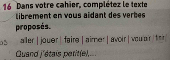 Dans votre cahier, complétez le texte 
librement en vous aidant des verbes 
proposés. 
aller | jouer | faire | aimer | avoir | vouloir | finir | 
Quand j’étais petit(e),...