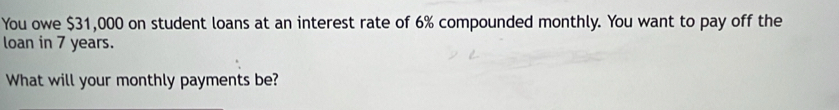 You owe $31,000 on student loans at an interest rate of 6% compounded monthly. You want to pay off the 
loan in 7 years. 
What will your monthly payments be?