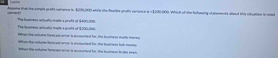 10 1 point
Assume that the simple proft variance is - $200,000 while the flexible proft variance is +$200,000. Which of the following statements about this situation is most
correct?
The business actually made a profit of $400,000.
The business actually made a profit of $200,000.
When the volume forecast error is accounted for, the business made money.
When the volume forecast error is accounted for, the business lost money.
When the volume forecast error is accounted for, the business broke even.