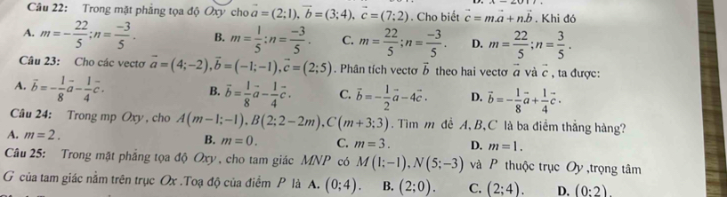 Trong mặt phẳng tọa độ Oxy cho vector a=(2;1),vector b=(3;4),vector c=(7;2). Cho biết vector c=mvector a+nvector b. Khi đó
A. m=- 22/5 ;n= (-3)/5 . B. m= 1/5 :n= (-3)/5 . C. m= 22/5 ;n= (-3)/5 . D. m= 22/5 ;n= 3/5 .
Câu 23: Cho các vectơ vector a=(4;-2),vector b=(-1;-1),vector c=(2;5). Phân tích vectơ vector b theo hai vecto vector a và c , ta được:
A. vector b=- 1/8 vector a- 1/4 vector c.
B. vector b= 1/8 vector a- 1/4 vector c. C. vector b=- 1/2 vector a-4vector c. D. vector b=- 1/8 vector a+ 1/4 vector c.
Câu 24: Trong mp Oxy , cho A(m-1;-1),B(2;2-2m),C(m+3;3). Tim m đề A,B, C là ba điểm thắng hàng?
A. m=2. B. m=0. C. m=3. D. m=1.
Câu 25: Trong mặt phẳng tọa độ Oxy, cho tam giác MNP có M(1;-1),N(5;-3) và P thuộc trục Oy ,trọng tâm
G của tam giác nằm trên trục Ox .Toạ độ của điểm P là A. (0;4). B. (2;0). C. (2;4). D. (0:2).