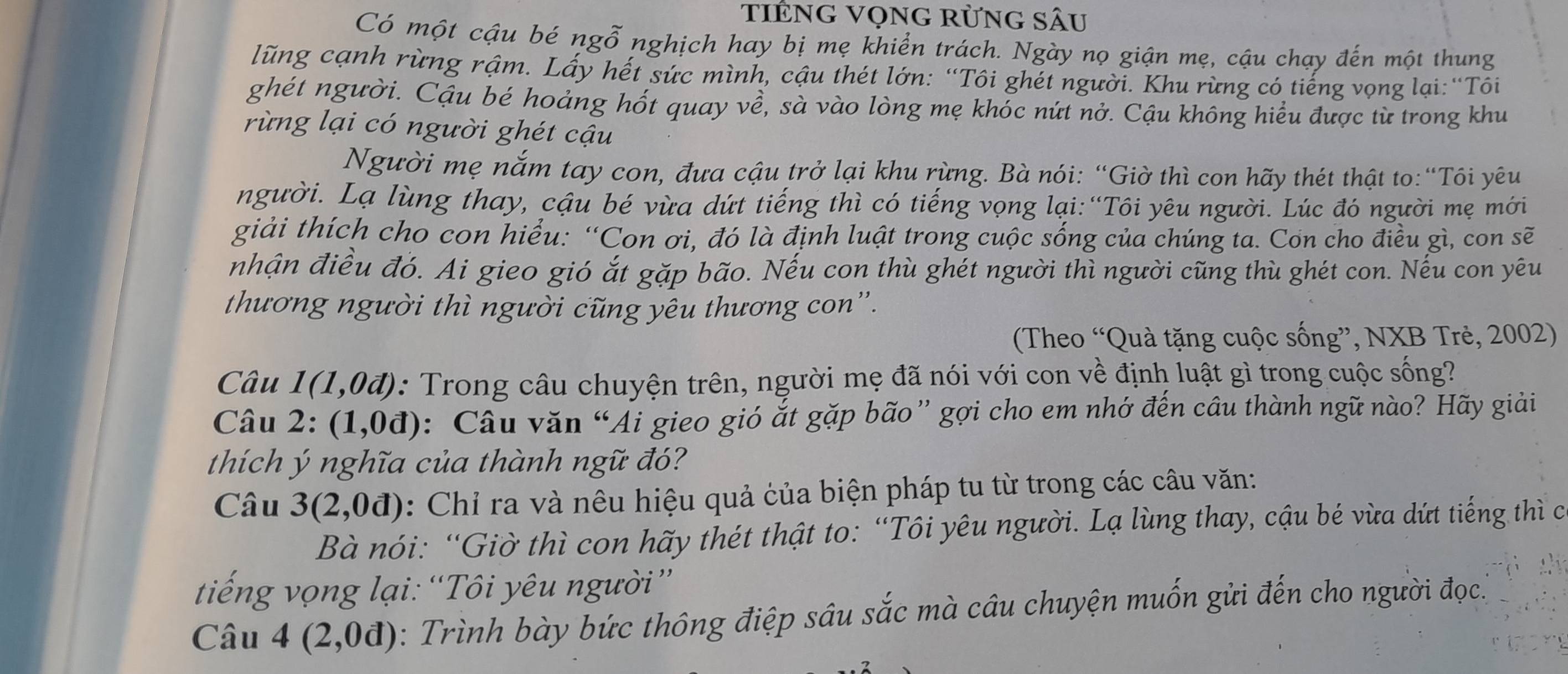 tiÊnG VọnG rừng sÂu
Có một cậu bé ngỗ nghịch hay bị mẹ khiển trách. Ngày nọ giận mẹ, cậu chạy đến một thung
lũng cạnh rừng rậm. Lấy hết sức mình, cậu thét lớn: “Tôi ghét người. Khu rừng có tiếng vọng lại:“Tôi
ghét người. Cậu bé hoảng hốt quay về, sà vào lòng mẹ khóc nứt nở. Cậu không hiểu được từ trong khu
rừng lại có người ghét cậu
Người mẹ nắm tay con, đưa cậu trở lại khu rừng. Bà nói: “Giờ thì con hãy thét thật to:“Tôi yêu
người. Lạ lùng thay, cậu bé vừa dứt tiếng thì có tiếng vọng lại:“Tôi yêu người. Lúc đó người mẹ mới
giải thích cho con hiểu: “Con ơi, đó là định luật trong cuộc sống của chúng ta. Con cho điều gì, con sẽ
nhận điều đó. Ai gieo gió ắt gặp bão. Nếu con thù ghét người thì người cũng thù ghét con. Nếu con yêu
thương người thì người cũng yêu thương con''.
(Theo “Quà tặng cuộc sống”, NXB Trẻ, 2002)
Câu 1(1,0d) : Trong câu chuyện trên, người mẹ đã nói với con về định luật gì trong cuộc sống?
Câu 2:(1,0d) : Câu văn “Ái gieo gió ắt gặp bão” gợi cho em nhớ đến câu thành ngữ nào? Hãy giải
thích ý nghĩa của thành ngữ đó?
Câu 3(2,0d) : Chỉ ra và nêu hiệu quả của biện pháp tu từ trong các câu văn:
Bà nói: “Giờ thì con hãy thét thật to: “Tôi yêu người. Lạ lùng thay, cậu bé vừa dứt tiếng thì c
tiếng vọng lại: “Tôi yêu người”
Câu 4(2,0d) : Trình bày bức thông điệp sâu sắc mà câu chuyện muốn gửi đến cho người đọc.