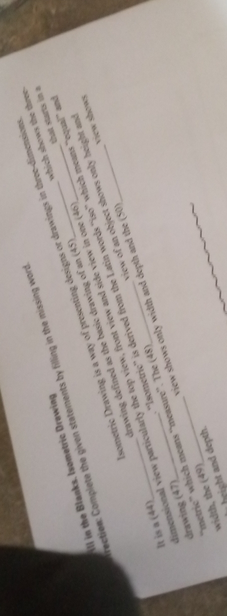 ill in the Blanks. Isometric Drawing sometric Drawing is a way of presenting designs or drawings in three-dimension 
rection: Complete the given statements by filling in the missing word_ 
that starts in a 
drawing defined as the basic drawing of an (45 which shows the three- 
view of an object shows only height and 
metric” which means 'measure''. The (48 'Isometric'' is derived from the Latin words “iso” which means “'equal” an 
view shows only width and depth and the (50 view shows 
It is a (44) 
limensional view particularly the top view, front view and side view in one (46 drawing (47) 
width, the (49) 
heigh d epth.