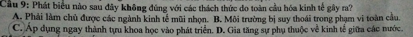 Phát biểu nào sau đây không đúng với các thách thức do toàn cầu hóa kinh tế gây ra?
A. Phải làm chủ được các ngành kinh tế mũi nhọn. B. Môi trường bị suy thoái trong phạm vi toàn cầu.
C. Áp dụng ngay thành tựu khoa học vào phát triển. D. Gia tăng sự phụ thuộc về kinh tế giữa các nước.