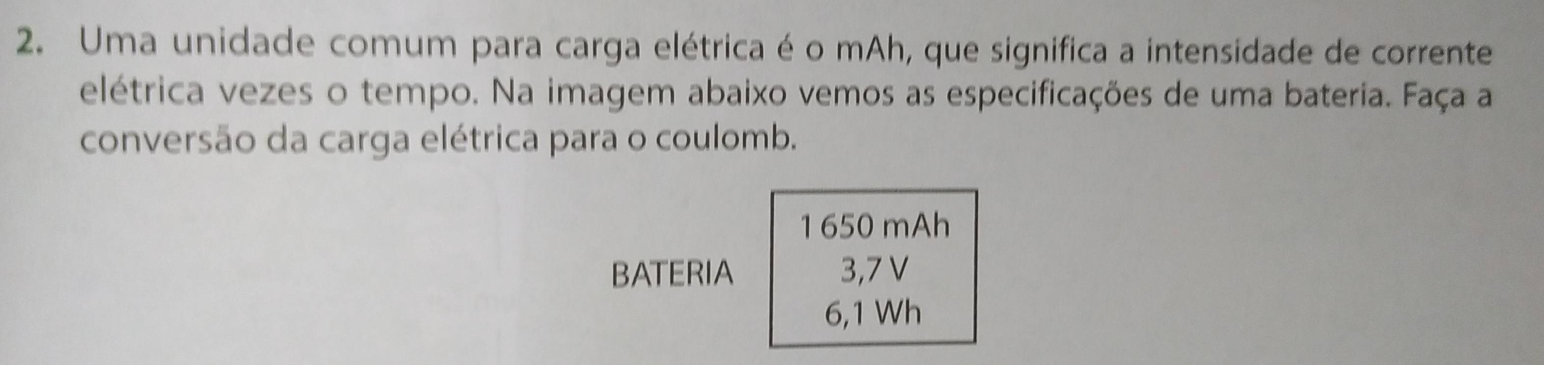 Uma unidade comum para carga elétrica é o mAh, que significa a intensidade de corrente 
elétrica vezes o tempo. Na imagem abaixo vemos as especificações de uma bateria. Faça a 
conversão da carga elétrica para o coulomb. 
1 650 mAh
BATERIA 3,7 V
6,1 Wh