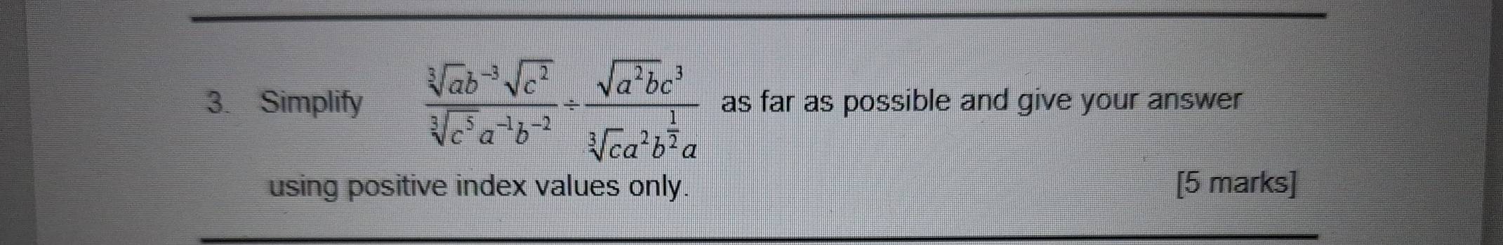 Simplify  (sqrt[3](ab^(-3))sqrt(c^2))/sqrt[3](c^5)a^(-1)b^(-2) / frac sqrt(a^2b)c^3sqrt[3](ca^2b^(frac 1)2)a as far as possible and give your answer 
using positive index values only. [5 marks]