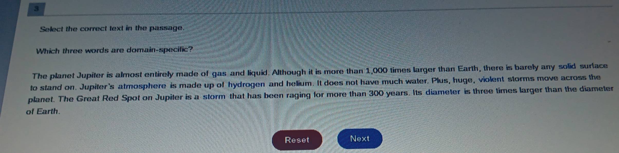 Select the correct text in the passage.
Which three words are domain-specific?
The planet Jupiter is almost entirely made of gas and liquid. Although it is more than 1,000 times larger than Earth, there is barely any solid surface
to stand on. Jupiter's atmosphere is made up of hydrogen and helium. It does not have much water. Plus, huge, violent storms move across the
planet. The Great Red Spot on Jupiter is a storm that has been raging for more than 300 years. Its diameter is three times larger than the diameter
of Earth.
Reset Next