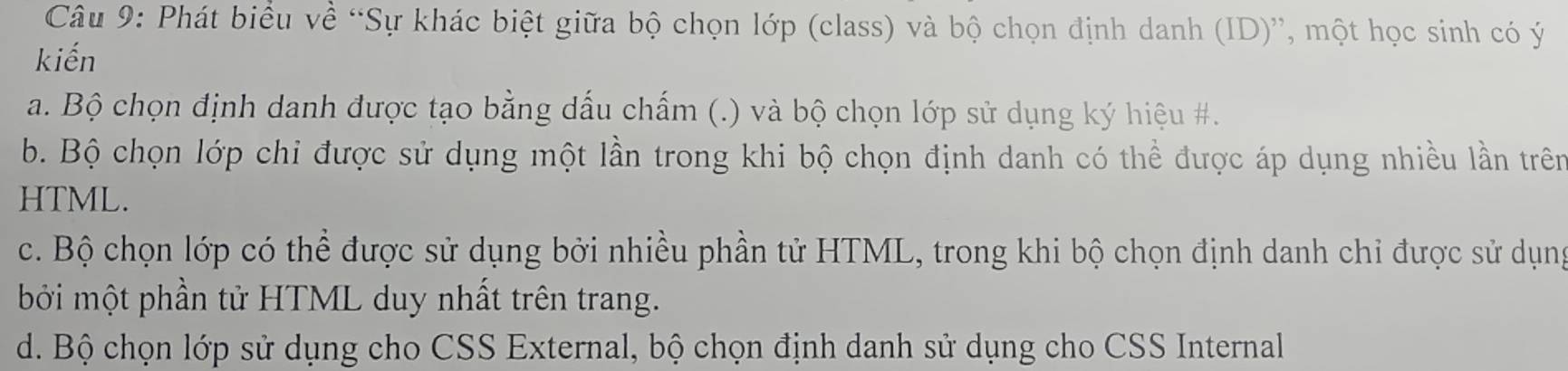 Phát biểu về “Sự khác biệt giữa bộ chọn lớp (class) và bộ chọn định danh (ID)”, một học sinh có ý 
kiến 
a. Bộ chọn định danh được tạo bằng dấu chấm (.) và bộ chọn lớp sử dụng ký hiệu #. 
b. Bộ chọn lớp chi được sử dụng một lần trong khi bộ chọn định danh có thể được áp dụng nhiều lần trên 
HTML. 
c. Bộ chọn lớp có thể được sử dụng bởi nhiều phần tử HTML, trong khi bộ chọn định danh chỉ được sử dụng 
bởi một phần tử HTML duy nhất trên trang. 
d. Bộ chọn lớp sử dụng cho CSS External, bộ chọn định danh sử dụng cho CSS Internal