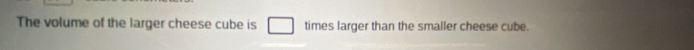 The volume of the larger cheese cube is times larger than the smaller cheese cube.