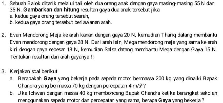 Sebuah Balok ditarik melalui tali oleh dua orang anak dengan gaya masing-masing 55 N dan
35 N. G ambarkan dan hitung resultan gaya dua anak tersebut jika 
a. kedua gaya orang tersebut searah, 
b. kedua gaya orang tersebut berlawanan arah. 
2. Evan Mendorong Meja ke arah kanan dengan gaya 20 N, kemudian Thariq datang membantu 
Evan mendorong dengan gaya 28 N. Dari arah lain, Mega mendorong meja yang sama ke arah 
kiri dengan gaya sebesar 13 N, kemudian Salsa datang membantu Mega dengan Gaya 15 N. 
Tentukan resultan dan arah gayanya !! 
3. Kerjakan soal berikut 
a. Berapakah Gaya yang bekerja pada sepeda motor bermassa 200 kg yang dinaiki Bapak 
Chandra yang bermassa 70 kg dengan percepatan 4m/s^2 ? 
b. Jika Ichwan dengan massa 40 kg membonceng Bapak Chandra ketika berangkat sekolah 
menggunakan sepeda motor dan percepatan yang sama, berapa Gaya yanq bekeria ?