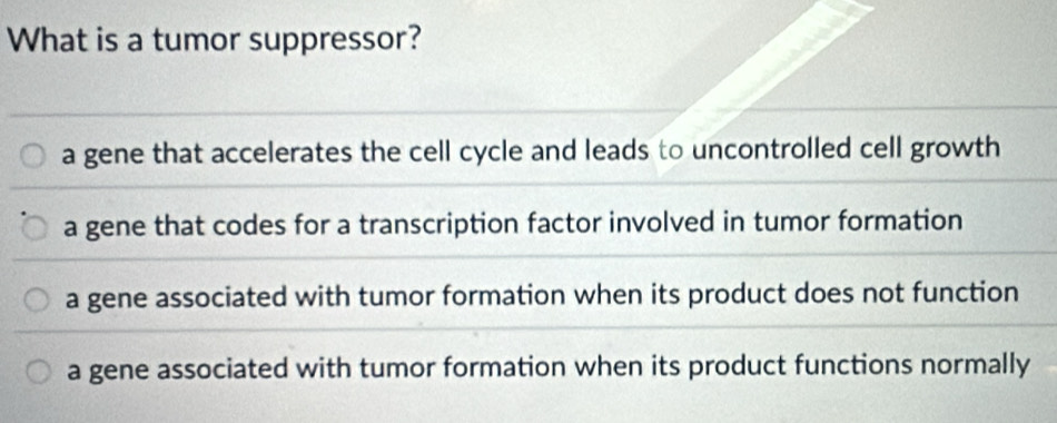 What is a tumor suppressor?
a gene that accelerates the cell cycle and leads to uncontrolled cell growth
a gene that codes for a transcription factor involved in tumor formation
a gene associated with tumor formation when its product does not function
a gene associated with tumor formation when its product functions normally