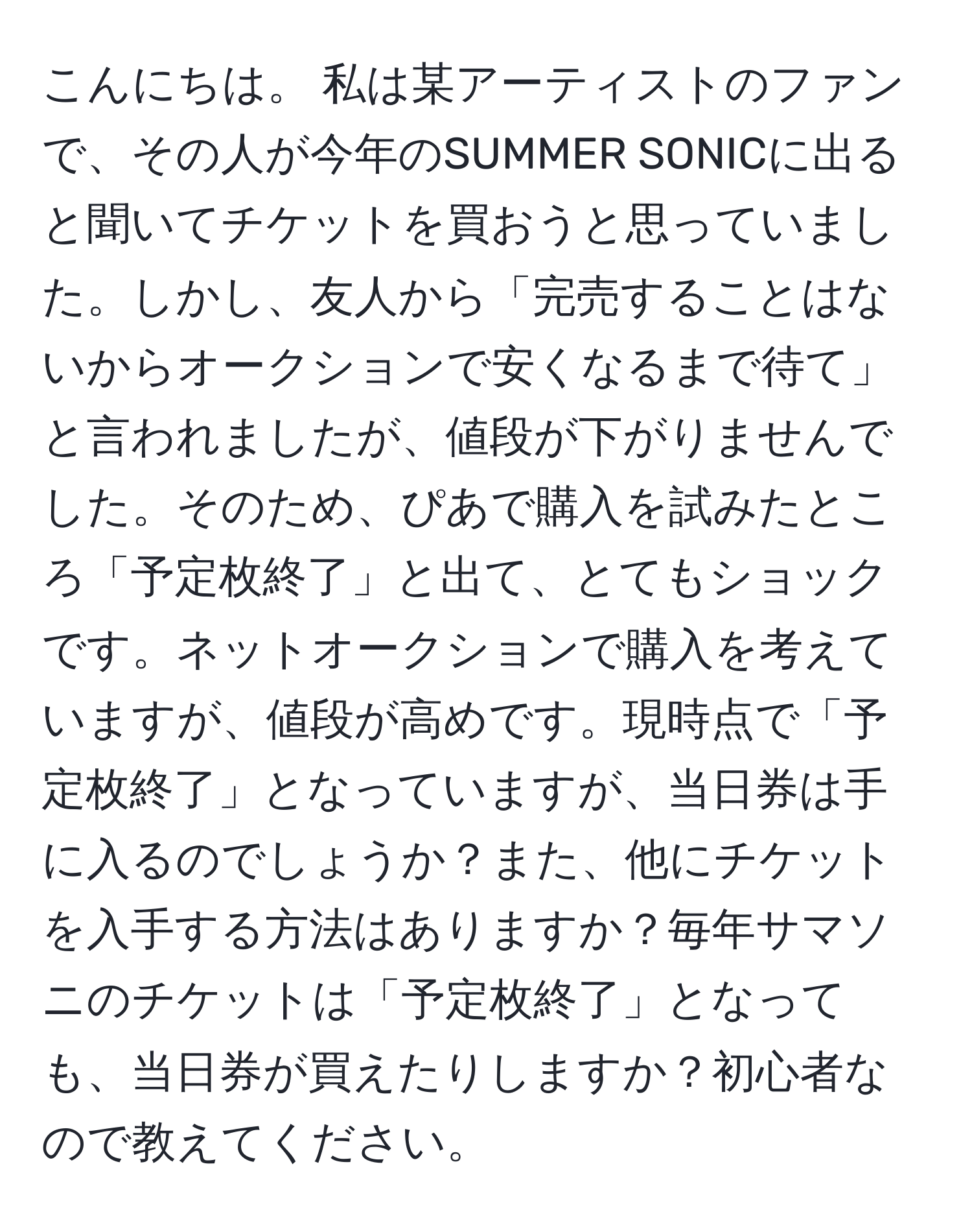 こんにちは。 私は某アーティストのファンで、その人が今年のSUMMER SONICに出ると聞いてチケットを買おうと思っていました。しかし、友人から「完売することはないからオークションで安くなるまで待て」と言われましたが、値段が下がりませんでした。そのため、ぴあで購入を試みたところ「予定枚終了」と出て、とてもショックです。ネットオークションで購入を考えていますが、値段が高めです。現時点で「予定枚終了」となっていますが、当日券は手に入るのでしょうか？また、他にチケットを入手する方法はありますか？毎年サマソニのチケットは「予定枚終了」となっても、当日券が買えたりしますか？初心者なので教えてください。