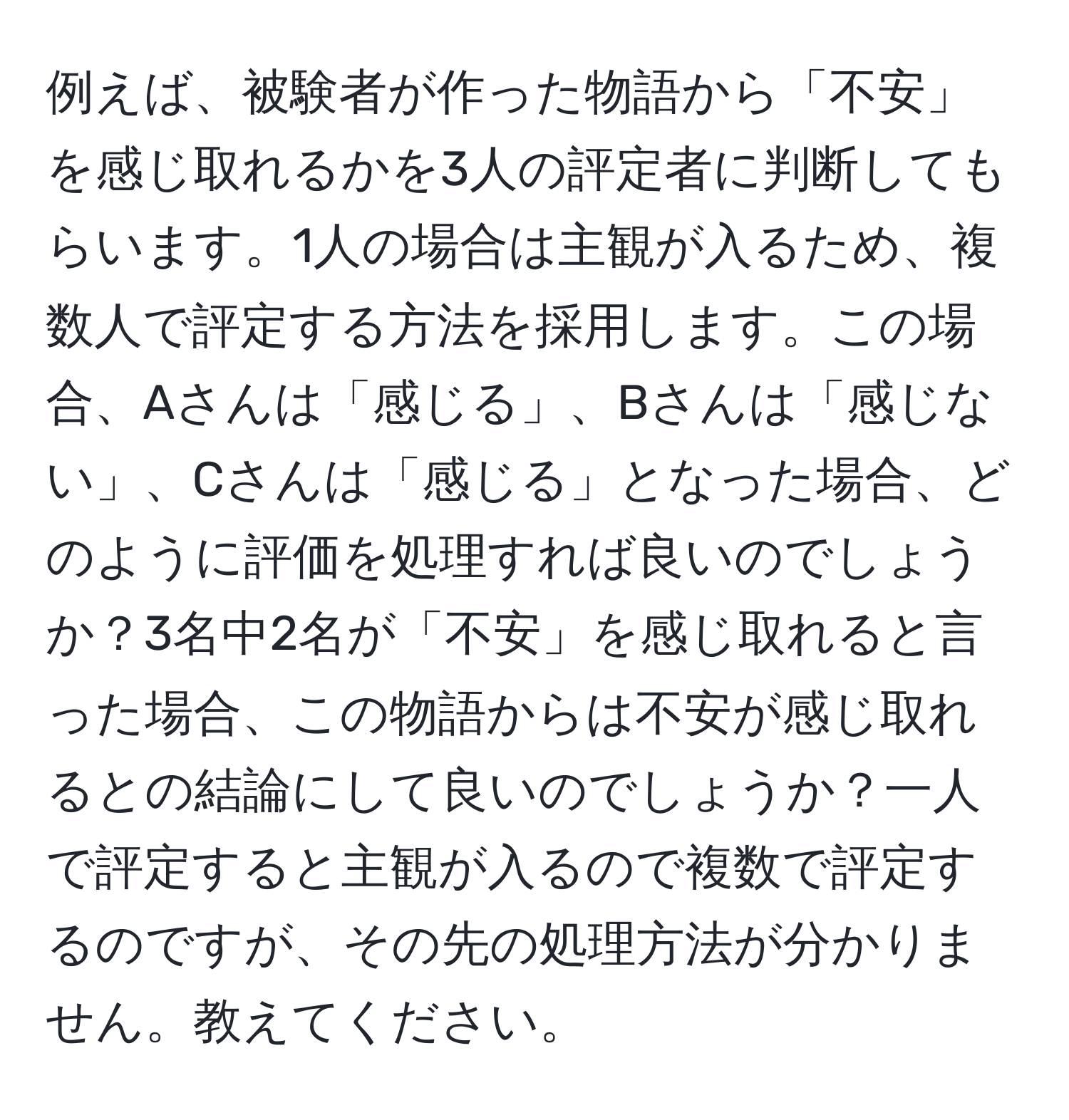 例えば、被験者が作った物語から「不安」を感じ取れるかを3人の評定者に判断してもらいます。1人の場合は主観が入るため、複数人で評定する方法を採用します。この場合、Aさんは「感じる」、Bさんは「感じない」、Cさんは「感じる」となった場合、どのように評価を処理すれば良いのでしょうか？3名中2名が「不安」を感じ取れると言った場合、この物語からは不安が感じ取れるとの結論にして良いのでしょうか？一人で評定すると主観が入るので複数で評定するのですが、その先の処理方法が分かりません。教えてください。