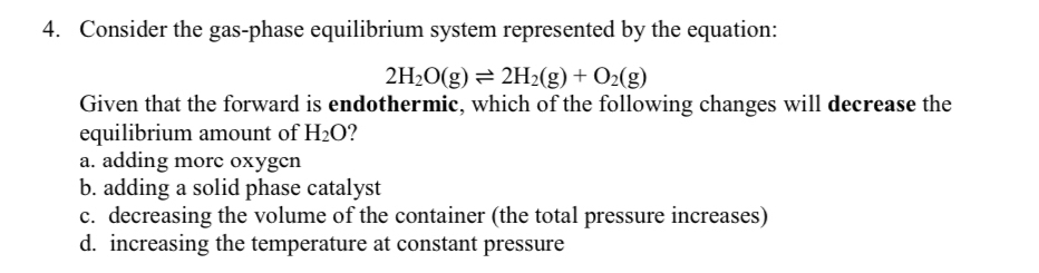 Consider the gas-phase equilibrium system represented by the equation:
2H_2O(g)leftharpoons 2H_2(g)+O_2(g)
Given that the forward is endothermic, which of the following changes will decrease the
equilibrium amount of H_2O ?
a. adding morc oxygcn
b. adding a solid phase catalyst
c. decreasing the volume of the container (the total pressure increases)
d. increasing the temperature at constant pressure