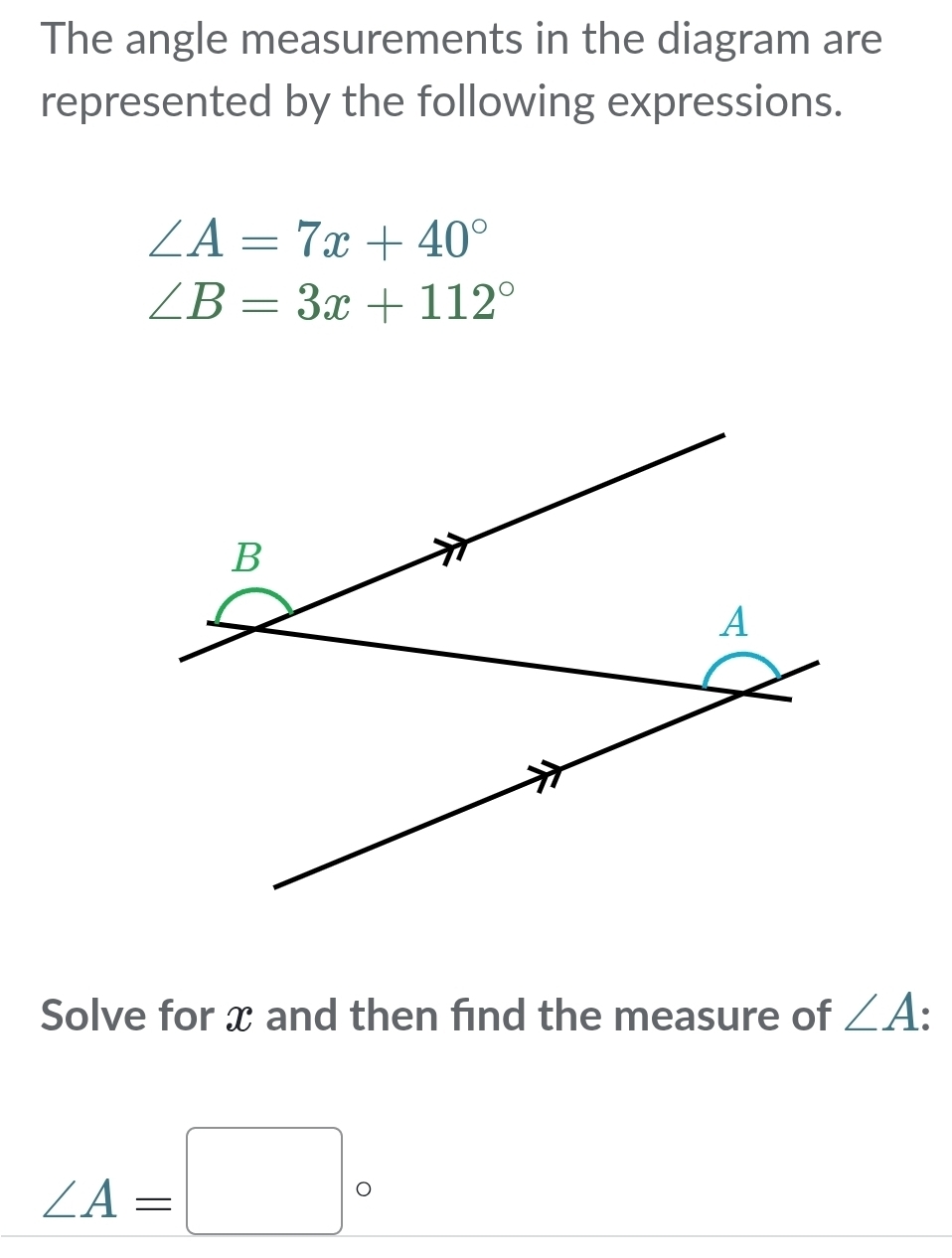 The angle measurements in the diagram are 
represented by the following expressions.
∠ A=7x+40°
∠ B=3x+112°
Solve for x and then find the measure of ∠ A •
∠ A=□°