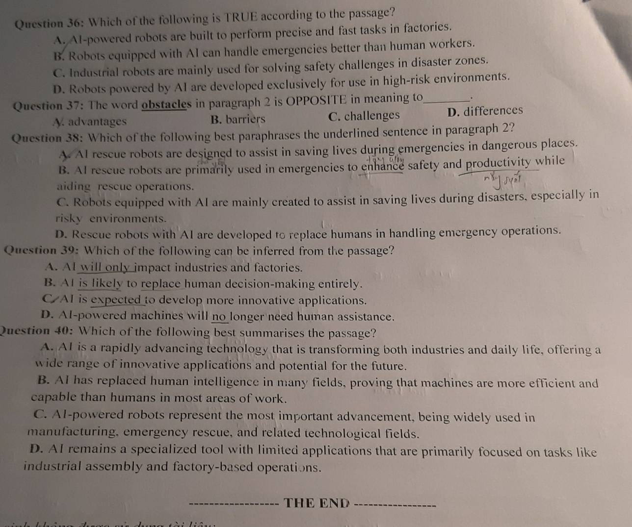 Which of the following is TRUE according to the passage?
A. AI-powered robots are built to perform precise and fast tasks in factories.
B. Robots equipped with AI can handle emergencies better than human workers.
C. Industrial robots are mainly used for solving safety challenges in disaster zones.
D. Robots powered by AI are developed exclusively for use in high-risk environments.
Question 37: The word obstacles in paragraph 2 is OPPOSITE in meaning to_ 。
A. advantages B. barriers C. challenges D. differences
Question 38: Which of the following best paraphrases the underlined sentence in paragraph 2?
A. AI rescue robots are designed to assist in saving lives during emergencies in dangerous places.
B. AI rescue robots are primarily used in emergencies to enhance safety and productivity while
aiding rescue operations.
C. Robots equipped with AI are mainly created to assist in saving lives during disasters, especially in
risky environments.
D. Rescue robots with AI are developed to replace humans in handling emergency operations.
Question 39: Which of the following can be inferred from the passage?
A. AI will only impact industries and factories.
B. AI is likely to replace human decision-making entirely.
C AI is expected to develop more innovative applications.
D. AI-powered machines will no longer need human assistance.
Question 40: Which of the following best summarises the passage?
A. AI is a rapidly advancing technology that is transforming both industries and daily life, offering a
wide range of innovative applications and potential for the future.
B. AI has replaced human intelligence in many fields, proving that machines are more efficient and
capable than humans in most areas of work.
C. AI-powered robots represent the most important advancement, being widely used in
manufacturing, emergency rescue, and related technological fields.
D. AI remains a specialized tool with limited applications that are primarily focused on tasks like
industrial assembly and factory-based operations.
_THE END_