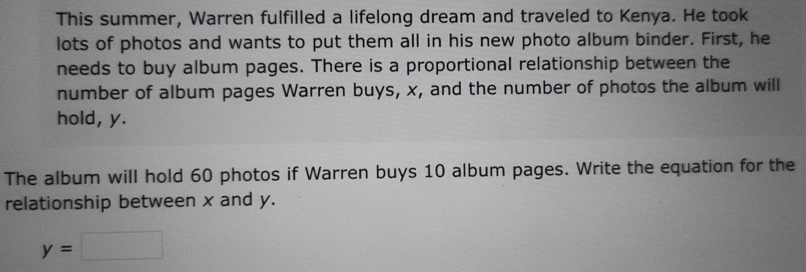 This summer, Warren fulfilled a lifelong dream and traveled to Kenya. He took 
lots of photos and wants to put them all in his new photo album binder. First, he 
needs to buy album pages. There is a proportional relationship between the 
number of album pages Warren buys, x, and the number of photos the album will 
hold, y. 
The album will hold 60 photos if Warren buys 10 album pages. Write the equation for the 
relationship between x and y.
y=□