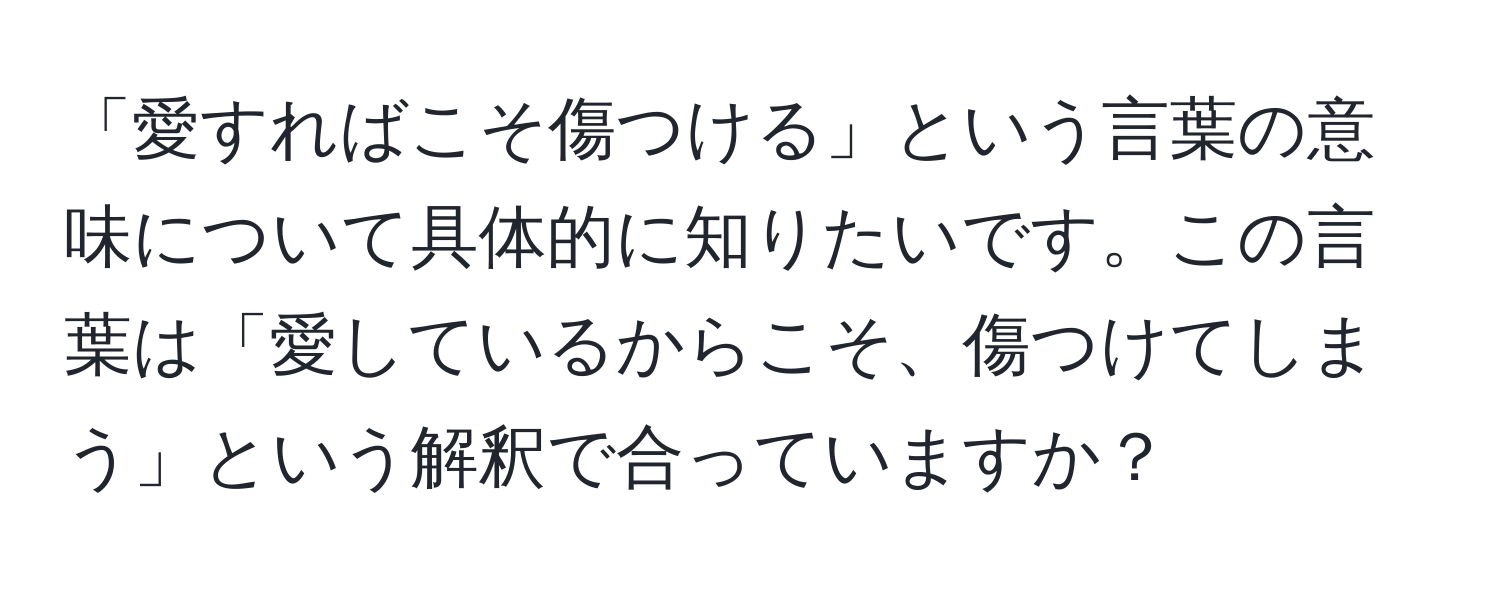 「愛すればこそ傷つける」という言葉の意味について具体的に知りたいです。この言葉は「愛しているからこそ、傷つけてしまう」という解釈で合っていますか？