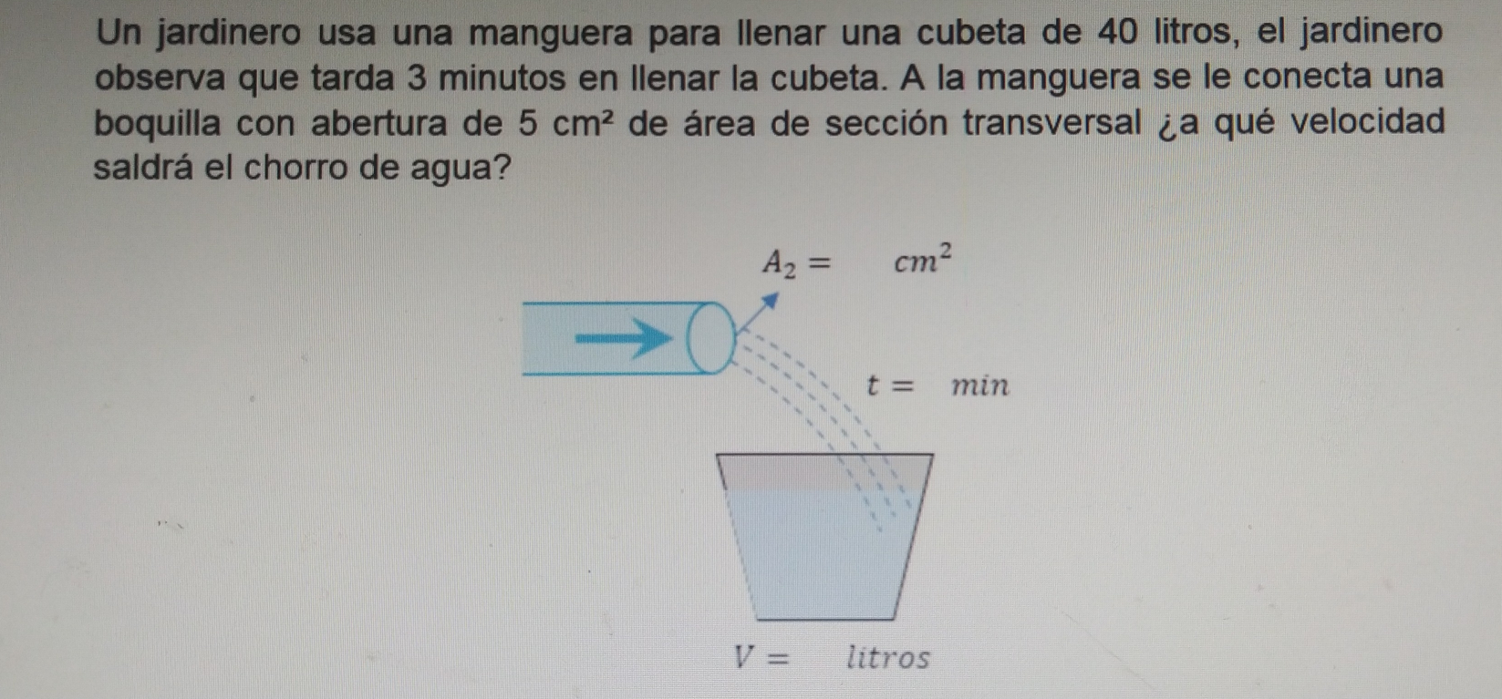 Un jardinero usa una manguera para Ilenar una cubeta de 40 litros, el jardinero
observa que tarda 3 minutos en Ilenar la cubeta. A la manguera se le conecta una
boquilla con abertura de 5 cm^2 de área de sección transversal ja qué velocidad
saldrá el chorro de agua?
A_2=-cm^2
t= min
V= litros