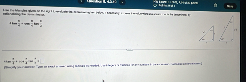 Question 9, 4.3.19 > HW Score: 31.06%, 7.14 of 23 points Save
Points: 0 of 1
Use the triangles given on the right to evaluate the expression given below. If necessary, express the value without a square root in the denominator by
rationalizing the denominator.
4tan  π /4 +cos  π /4 tan  π /3 
4tan  π /4 +cos  π /4 tan  π /3 =□
(Simplify your answer. Type an exact answer, using radicals as needed. Use integers or fractions for any numbers in the expression. Rationalize all denominators.)