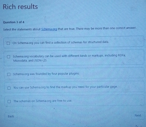 Rich results
Question 3 of 4
Select the statements about Schema.org that are true. There may be more than one correct answer.
On Schema.org you can find a collection of schemas for structured data.
Schema.org vocabulary can be used with different kinds or markups, including RDFa,
Microdata, and JSON-LD.
Schema,org was founded by four popular plugins.
You can use Schema.org to find the markup you need for your particular page.
The schemas on Schema.org are free to use.
Back Next