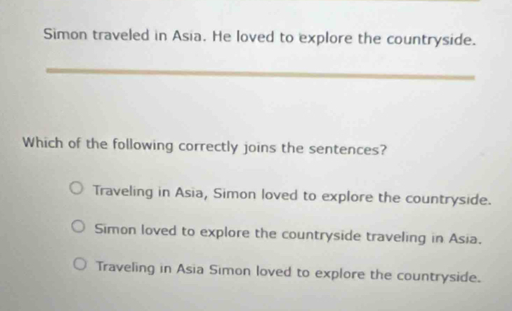 Simon traveled in Asia. He loved to explore the countryside.
_
Which of the following correctly joins the sentences?
Traveling in Asia, Simon loved to explore the countryside.
Simon loved to explore the countryside traveling in Asia.
Traveling in Asia Simon loved to explore the countryside.