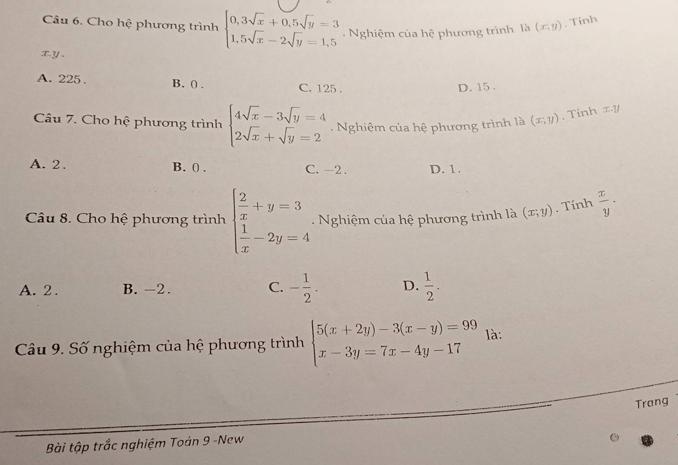 Cho hệ phương trình beginarrayl 0,3sqrt(x)+0,5sqrt(y)=3 1,5sqrt(x)-2sqrt(y)=1,5endarray.. Nghiệm của hệ phương trình là (x;y). Tính
x. y.
A. 225. B. (. C. 125.
D. 15.
Câu 7. Cho hệ phương trình beginarrayl 4sqrt(x)-3sqrt(y)=4 2sqrt(x)+sqrt(y)=2endarray.. Nghiệm của hệ phương trình là (x;y). Tính x. y
A. 2. B. 0. C. -2. D. 1.
Câu 8. Cho hệ phương trình beginarrayl  2/x +y=3  1/x -2y=4endarray.. Nghiệm của hệ phương trình là (x;y). Tính  x/y ·
A. 2. B. -2. C. - 1/2 . D.  1/2 . 
Câu 9. Số nghiệm của hệ phương trình beginarrayl 5(x+2y)-3(x-y)=99 x-3y=7x-4y-17endarray. là:
Trang
Bài tập trắc nghiệm Toán 9 -New