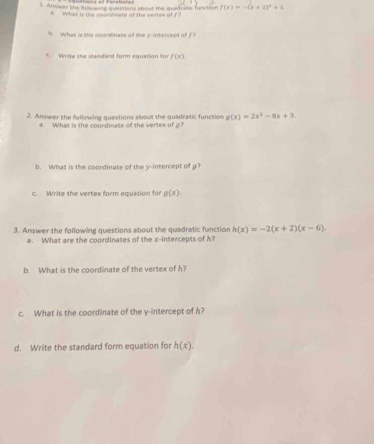 Ceuations of Parabolas 
1. Answer the following questions about the quadratic function f(x)=-(x+2)^2+5. 
a. What is the coordinate of the vertex of f? 
b. What is the coordinate of the y-intercept of f? 
c. Write the standard form equation for f(x). 
2. Answer the following questions about the quadratic function g(x)=2x^2-8x+3. 
a. What is the coordinate of the vertex of g? 
b. What is the coordinate of the y-intercept of g? 
c. Write the vertex form equation for g(x). 
3. Answer the following questions about the quadratic function h(x)=-2(x+2)(x-6). 
a. What are the coordinates of the x-intercepts of h? 
b. What is the coordinate of the vertex of h? 
c. What is the coordinate of the y-intercept of h? 
d. Write the standard form equation for h(x).