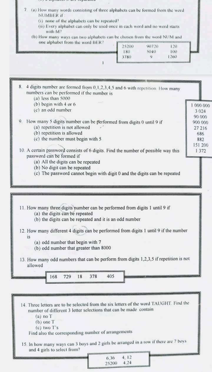 7 (a) How many words consisting of three alphabets can be formed from the word
NUMBER if :
(i) none of the alphabets can be repeated?
(ii) Every alphabet can only be used once in each word and no word starts
with M?
(b) How many ways can two alphabets can be chosen from the word NUM and
one alphabet from the word BER?
25200 90720 120
180 5040 100
3780 9 1260
8. 4 digits number are formed from 0, 1, 2, 3, 4, 5 and 6 with repetition. How many
numbers can be performed if the number is
(a) less than 5000
(b) begin with 4 or 6 1 000 000
(c) an odd number 3 024
90 000
9. How many 5 digits number can be performed from digits 0 until 9 if 900 000
(a) repetition is not allowed 27 216
(b) repetition is allowed 686
(c) the number must begin with 5 882
151 200
10. A certain password consists of 6 digits. Find the number of possible way this 1 372
password can be formed if
(a) All the digits can be repeated
(b) No digit can be repeated
(c) The password cannot begin with digit 0 and the digits can be repeated
11. How many three digits number can be performed from digits 1 until 9 if
(a) the digits can be repeated
(b) the digits can be repeated and it is an odd number
12. How many different 4 digits can be performed from digits 1 until 9 if the number
is
(a) odd number that begin with 7
(b) odd number that greater than 8000
13. How many odd numbers that can be perform from digits 1, 2, 3, 5 if repetition is not
allowed
168 729 18 378 405
14. Three letters are to be selected from the six letters of the word TAUGHT. Find the
number of different 3 letter selections that can be made contain
(a) no T
(b) one T
(c) two T's
Find also the corresponding number of arrangements
15. In how many ways can 3 boys and 2 girls be arranged in a row if there are 7 boys
and 4 girls to select from?
6, 36 4, 12
25200 4.24