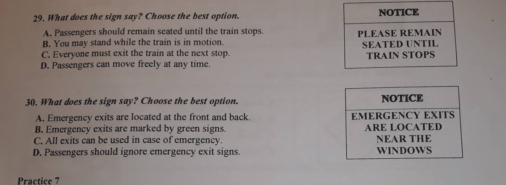 What does the sign say? Choose the best option.
A. Passengers should remain seated until the train stops.
B. You may stand while the train is in motion.
C. Everyone must exit the train at the next stop.
D. Passengers can move freely at any time.
30. What does the sign say? Choose the best option.
A. Emergency exits are located at the front and back.
B. Emergency exits are marked by green signs.
C. All exits can be used in case of emergency.
D. Passengers should ignore emergency exit signs. 
Practice 7