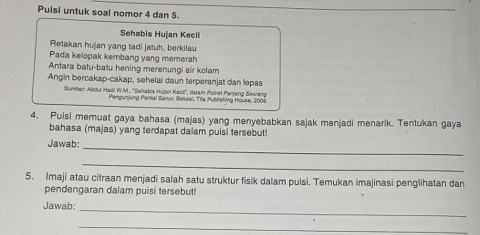 Puisi untuk soal nomor 4 dan 5. 
Sehabis Hujan Kecil 
Retakan hujan yang tadi jatuh, berkilau 
Pada kelopak kembang yang memerah 
Antara batu-batu hening merenungi air kolam 
Angin bercakap-cakap, sehelai daun terperanjat dan lepas 
Sumber: Abdul Hadi W.M.. ''Sehabis Hujan Kecili'', dalam Polret Panjang Seorang 
Pangunjung Pantal Sanur, iBakasi, Trla Publishing House, 2005 
4. Puisi memuat gaya bahasa (majas) yang menyebabkan sajak menjadi menarik. Tentukan gaya 
bahasa (majas) yang terdapat dalam puisi tersebut! 
_ 
Jawab: 
_ 
5. Imaji atau citraan menjadi salah satu struktur fisik dalam puisi. Temukan imajinasi penglihatan dan 
pendengaran dalam puisi tersebut! 
Jawab:_ 
_