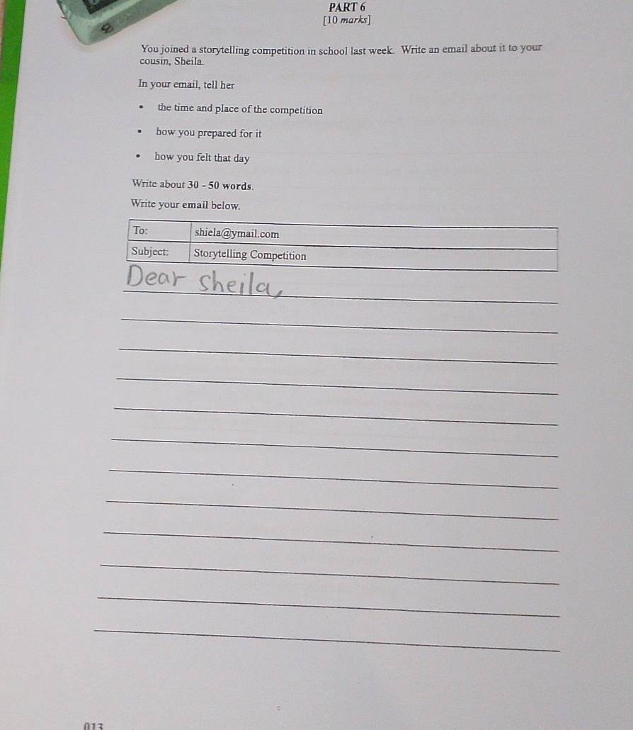 You joined a storytelling competition in school last week. Write an email about it to your 
cousin, Sheila 
In your email, tell her 
the time and place of the competition 
how you prepared for it 
how you felt that day
Write about 30 - 50 words. 
Write your email below. 
To: shiela@ymail.com 
Subject: Storytelling Competition 
_ 
__ 
_ 
_ 
_ 
_ 
_ 
_ 
_ 
_ 
_ 
_ 
_ 
_ 
∩12
